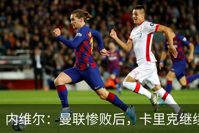 内维尔：曼联惨败后，卡里克继续担任曼联主帅将变得极其困难