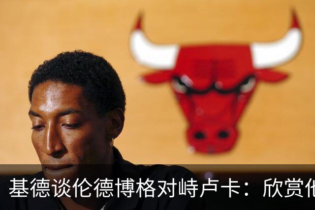 基德谈伦德博格对峙卢卡：欣赏他的坦诚 但有些“家丑”不该外扬