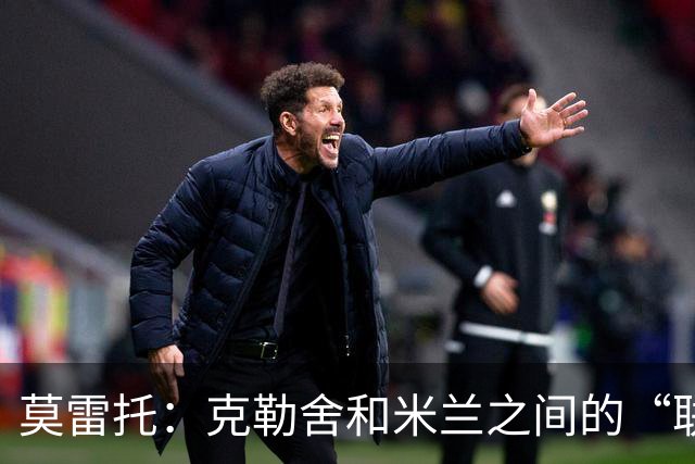 莫雷托：克勒舍和米兰之间的“联姻”如今已经指日可待